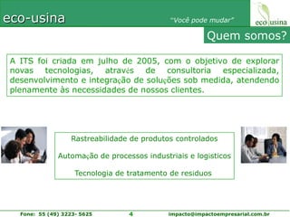 Quem somos?A ITS foi criada em julho de 2005, com o objetivo de explorar novas tecnologias, através de consultoria especializada, desenvolvimento e integração de soluções sob medida, atendendo plenamente às necessidades de nossos clientes.Rastreabilidade de produtos controladosAutomação de processos industriais e logísticosTecnologia de tratamento de resíduos 