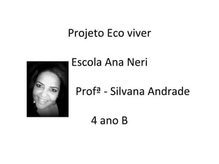 Projeto Eco viver

Escola Ana Neri

 Profª - Silvana Andrade

    4 ano B
 