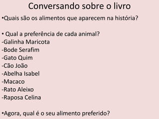 Conversando sobre o livro
•Quais são os alimentos que aparecem na história?

• Qual a preferência de cada animal?
-Galinha Maricota
-Bode Serafim
-Gato Quim
-Cão João
-Abelha Isabel
-Macaco
-Rato Aleixo
-Raposa Celina

•Agora, qual é o seu alimento preferido?
 