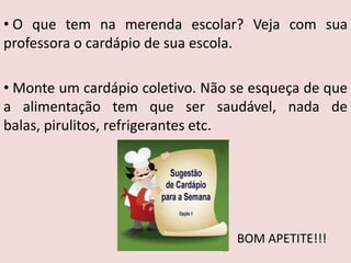 • O que tem na merenda escolar? Veja com sua
professora o cardápio de sua escola.

• Monte um cardápio coletivo. Não se esqueça de que
a alimentação tem que ser saudável, nada de
balas, pirulitos, refrigerantes etc.




                                  BOM APETITE!!!
 