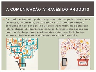  Os produtos também podem expressar ideias, podem ser sinais
de status, de ousadia, de juventude etc. O produto atinge o
consumidor não por aquilo que deve transmitir, mas pela real
interpretação obtida. Cores, texturas, formas e dimensões são
muito mais do que meros elementos estéticos. Ao lado dos
sabores, cheiros e sons são elementos de informação.
10
A COMUNICAÇÃO ATRAVÉS DO PRODUTO
 