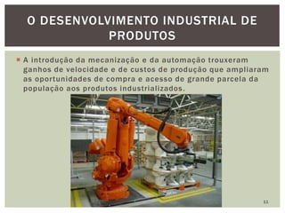  A introdução da mecanização e da automação trouxeram
ganhos de velocidade e de custos de produção que ampliaram
as oportunidades de compra e acesso de grande parcela da
população aos produtos industrializados.
11
O DESENVOLVIMENTO INDUSTRIAL DE
PRODUTOS
 