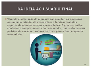  Visando a satisfação do mercado consumidor, as empresas
assumem a missão de desenvolver e fabricar produtos
capazes de atender as suas necessidades. É preciso, então,
conhecer o comportamento do consumidor, quais são os seus
padrões de consumo, valores de troca para o bem enquanto
mercadoria.
12
DA IDEIA AO USUÁRIO FINAL
 