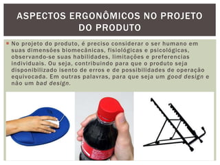  No projeto do produto, é preciso considerar o ser humano em
suas dimensões biomecânicas, fisiológicas e psicológicas,
observando-se suas habilidades, limitações e preferencias
individuais. Ou seja, contribuindo para que o produto seja
disponibilizado isento de erros e de possibilidades de operação
equivocada. Em outras palavras, para que seja um good design e
não um bad design.
13
ASPECTOS ERGONÔMICOS NO PROJETO
DO PRODUTO
 