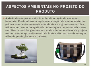  A visão das empresas não ia além da relação de consumo
imediata. Predominava a equivocada noção de que as matérias-
primas eram extremamente abundantes e algumas eram tidas,
até mesmo, como inesgotáveis. Abordagens como reduzir o uso,
reutilizar e reciclar ganharam o status de imperativos de projeto,
assim como o aproveitamento de fontes alternativas de energia,
além da produção sem excessos.
14
ASPECTOS AMBIENTAIS NO PROJETO DO
PRODUTO
 