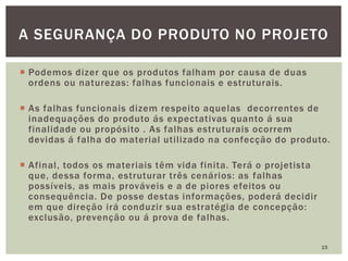  Podemos dizer que os produtos falham por causa de duas
ordens ou naturezas: falhas funcionais e estruturais.
 As falhas funcionais dizem respeito aquelas decorrentes de
inadequações do produto ás expectativas quanto á sua
finalidade ou propósito . As falhas estruturais ocorrem
devidas á falha do material utilizado na confecção do produto.
 Afinal, todos os materiais têm vida finita. Terá o projetista
que, dessa forma, estruturar três cenários: as falhas
possíveis, as mais prováveis e a de piores efeitos ou
consequência. De posse destas informações, poderá decidir
em que direção irá conduzir sua estratégia de concepção:
exclusão, prevenção ou á prova de falhas.
15
A SEGURANÇA DO PRODUTO NO PROJETO
 