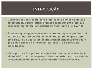  Desenvolver um produto para o mercado é bem mais do que
empreender, é transformar uma boa ideia em um projeto, e
sem seguida fabrica-lo e aplicar esforços para a sua venda.
 É comum que algumas pessoas comentem que os produtos já
não têm a mesma durabilidade de antigamente, que existe
uma cultura de descartabilidade amplamente disseminada e
que serve apenas ao interesse da indústria de consumo
massificada.
 Essa postura é o que se convenciona chamar “obsolescência
planejada” , na qual empresas visam reduzir o ciclo de vida de
seus produtos de modo a tentar mantê-los na liderança.
2
INTRODUÇÃO
 