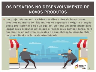  Um projetista encontra vários desafios antes de lançar seus
produtos no mercado. São muitos os aspectos a exigir a atenção
desse profissional e de sua equipe. Ele terá um curto prazo para
lançar seus produtos antes que o façam seus competidores. Terá
que limitar ao máximo os custos de sua obtenção visando obter
no preço final um fator de atratividade.
3
OS DESAFIOS NO DESENVOLVIMENTO DE
NOVOS PRODUTOS
 
