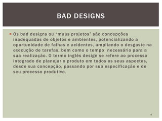  Os bad designs ou “maus projetos” são concepções
inadequadas de objetos e ambientes, potencializando a
oportunidade de falhas e acidentes, ampliando o desgaste na
execução de tarefas, bem como o tempo necessário para a
sua realização. O termo inglês design se refere ao processo
integrado de planejar o produto em todos os seus aspectos,
desde sua concepção, passando por sua especificação e de
seu processo produtivo.
4
BAD DESIGNS
 