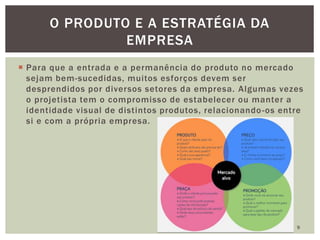  Para que a entrada e a permanência do produto no mercado
sejam bem-sucedidas, muitos esforços devem ser
desprendidos por diversos setores da empresa. Algumas vezes
o projetista tem o compromisso de estabelecer ou manter a
identidade visual de distintos produtos, relacionando-os entre
si e com a própria empresa.
9
O PRODUTO E A ESTRATÉGIA DA
EMPRESA
 