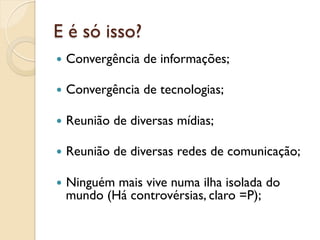 E é só isso?
—  Convergência   de informações;

—  Convergência   de tecnologias;

—  Reunião   de diversas mídias;

—  Reunião   de diversas redes de comunicação;

—  Ninguém
          mais vive numa ilha isolada do
  mundo (Há controvérsias, claro =P);
 