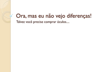 Ora, mas eu não vejo diferenças!
Talvez você precise comprar óculos....
 