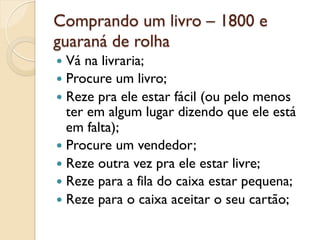 Comprando um livro – 1800 e
guaraná de rolha
—  Vá na livraria;
—  Procure um livro;
—  Reze pra ele estar fácil (ou pelo menos
    ter em algum lugar dizendo que ele está
    em falta);
—  Procure um vendedor;
—  Reze outra vez pra ele estar livre;
—  Reze para a fila do caixa estar pequena;
—  Reze para o caixa aceitar o seu cartão;
 