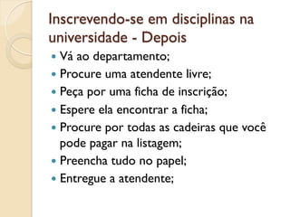 Inscrevendo-se em disciplinas na
universidade - Depois
—  Vá ao departamento;
—  Procure uma atendente livre;
—  Peça por uma ficha de inscrição;
—  Espere ela encontrar a ficha;
—  Procure por todas as cadeiras que você
    pode pagar na listagem;
—  Preencha tudo no papel;
—  Entregue a atendente;
 