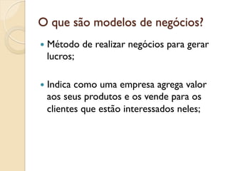 O que são modelos de negócios?
—  Método   de realizar negócios para gerar
  lucros;

—  Indica
         como uma empresa agrega valor
  aos seus produtos e os vende para os
  clientes que estão interessados neles;
 