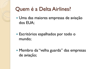 Quem é a Delta Airlines?
—  Umadas maiores empresas de aviação
  dos EUA;

—  Escritórios   espalhados por todo o
  mundo;

—  Membro da “velha guarda” das empresas
  de aviação;
 