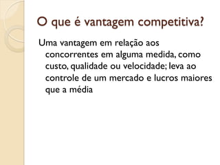 O que é vantagem competitiva?
Uma vantagem em relação aos
 concorrentes em alguma medida, como
 custo, qualidade ou velocidade; leva ao
 controle de um mercado e lucros maiores
 que a média
 