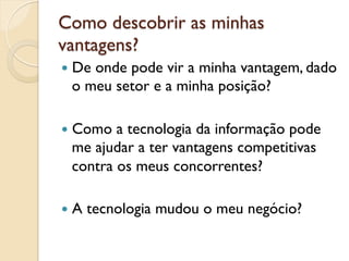 Como descobrir as minhas
vantagens?
—  De
     onde pode vir a minha vantagem, dado
  o meu setor e a minha posição?

—  Como a tecnologia da informação pode
  me ajudar a ter vantagens competitivas
  contra os meus concorrentes?

—  A   tecnologia mudou o meu negócio?
 