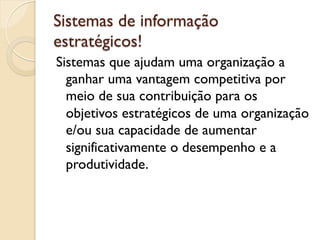 Sistemas de informação
estratégicos!
Sistemas que ajudam uma organização a
  ganhar uma vantagem competitiva por
  meio de sua contribuição para os
  objetivos estratégicos de uma organização
  e/ou sua capacidade de aumentar
  significativamente o desempenho e a
  produtividade.
 