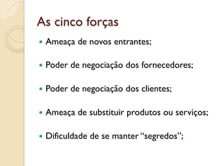 As cinco forças
—  Ameaça   de novos entrantes;

—  Poder   de negociação dos fornecedores;

—  Poder   de negociação dos clientes;

—  Ameaça   de substituir produtos ou serviços;

—  Dificuldade   de se manter “segredos”;
 