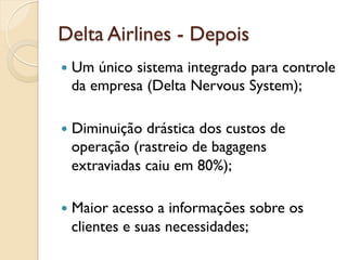 Delta Airlines - Depois
—  Umúnico sistema integrado para controle
  da empresa (Delta Nervous System);

—  Diminuiçãodrástica dos custos de
  operação (rastreio de bagagens
  extraviadas caiu em 80%);

—  Maioracesso a informações sobre os
  clientes e suas necessidades;
 