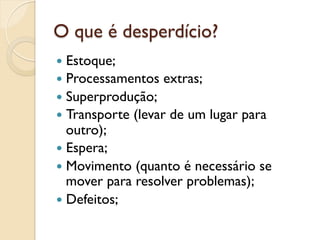 O que é desperdício?
—  Estoque;
—  Processamentos    extras;
—  Superprodução;
—  Transporte   (levar de um lugar para
    outro);
—  Espera;
—  Movimento (quanto é necessário se
    mover para resolver problemas);
—  Defeitos;
 