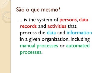 São o que mesmo?
… is the system of persons, data
 records and activities that
 process the data and information
 in a given organization, including
 manual processes or automated
 processes.
 