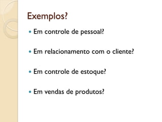 Exemplos?
—  Em   controle de pessoal?

—  Em   relacionamento com o cliente?

—  Em   controle de estoque?

—  Em   vendas de produtos?
 
