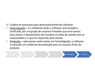 5 – Cadeia de processos para desenvolvimento de software:
• Homologação – é o ambiente onde o software será testado e
verificado, por um grupo de usuários limitados que terá acesso
para avaliar o desempenho das funções se estão de acordo com as
necessidades e o que foi requerido pelo cliente.
• Produção – após passar pelos testes em homologação, o software
é colocado em ambiente de produção para os usuários finais do
produto;
Backlog
Em
andamento
Teste Pronto Homologação Produção
 