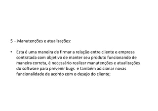 5 – Manutenções e atualizações:
• Esta é uma maneira de firmar a relação entre cliente e empresa
contratada com objetivo de manter seu produto funcionando de
maneira correta, é necessário realizar manutenções e atualizações
do software para prevenir bugs e também adicionar novas
funcionalidade de acordo com o desejo do cliente;
 