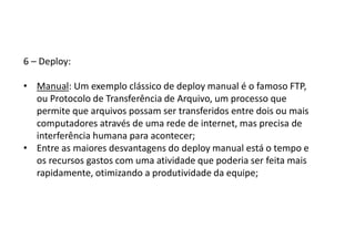 6 – Deploy:
• Manual: Um exemplo clássico de deploy manual é o famoso FTP,
ou Protocolo de Transferência de Arquivo, um processo que
permite que arquivos possam ser transferidos entre dois ou mais
computadores através de uma rede de internet, mas precisa de
interferência humana para acontecer;
• Entre as maiores desvantagens do deploy manual está o tempo e
os recursos gastos com uma atividade que poderia ser feita mais
rapidamente, otimizando a produtividade da equipe;
 
