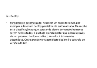 6 – Deploy:
• Parcialmente automatizado: Atualizar um repositório GIT, por
exemplo, é fazer um deploy parcialmente automatizado, Ele recebe
essa classificação porque, apesar de alguns comandos humanos
serem necessitados, o push do branch master que ocorre através
de um pequeno hook e atualiza o servidor é totalmente
automática. Outra grande vantagem deste deploy é o controle de
versões do GIT;
 