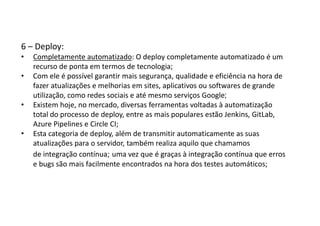 6 – Deploy:
• Completamente automatizado: O deploy completamente automatizado é um
recurso de ponta em termos de tecnologia;
• Com ele é possível garantir mais segurança, qualidade e eficiência na hora de
fazer atualizações e melhorias em sites, aplicativos ou softwares de grande
utilização, como redes sociais e até mesmo serviços Google;
• Existem hoje, no mercado, diversas ferramentas voltadas à automatização
total do processo de deploy, entre as mais populares estão Jenkins, GitLab,
Azure Pipelines e Circle CI;
• Esta categoria de deploy, além de transmitir automaticamente as suas
atualizações para o servidor, também realiza aquilo que chamamos
de integração contínua; uma vez que é graças à integração contínua que erros
e bugs são mais facilmente encontrados na hora dos testes automáticos;
 