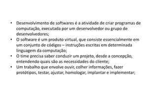 • Desenvolvimento de softwares é a atividade de criar programas de
computação, executada por um desenvolvedor ou grupo de
desenvolvedores;
• O software é um produto virtual, que consiste essencialmente em
um conjunto de códigos – instruções escritas em determinada
linguagem da computação;
• O time precisa saber conduzir um projeto, desde a concepção,
entendendo quais são as necessidades do cliente;
• Um trabalho que envolve ouvir, colher informações, fazer
protótipos, testar, ajustar, homologar, implantar e implementar;
 