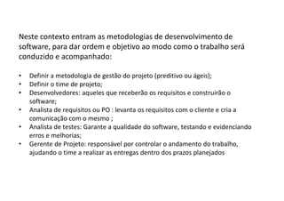 Neste contexto entram as metodologias de desenvolvimento de
software, para dar ordem e objetivo ao modo como o trabalho será
conduzido e acompanhado:
• Definir a metodologia de gestão do projeto (preditivo ou ágeis);
• Definir o time de projeto;
• Desenvolvedores: aqueles que receberão os requisitos e construirão o
software;
• Analista de requisitos ou PO : levanta os requisitos com o cliente e cria a
comunicação com o mesmo ;
• Analista de testes: Garante a qualidade do software, testando e evidenciando
erros e melhorias;
• Gerente de Projeto: responsável por controlar o andamento do trabalho,
ajudando o time a realizar as entregas dentro dos prazos planejados
 