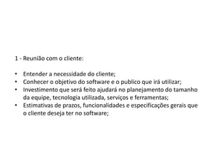 1 - Reunião com o cliente:
• Entender a necessidade do cliente;
• Conhecer o objetivo do software e o publico que irá utilizar;
• Investimento que será feito ajudará no planejamento do tamanho
da equipe, tecnologia utilizada, serviços e ferramentas;
• Estimativas de prazos, funcionalidades e especificações gerais que
o cliente deseja ter no software;
 