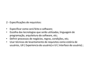 2 - Especificações de requisitos:
• Especificar como será feito o software;
• Escolha das tecnologias que serão utilizadas, linguagem de
programação, arquitetura do software, etc;
• Definir processos de negócios, regras, condições, etc;
• Usar técnicas de levantamento de requisitos como estória de
usuários, UX ( Experiencia do usuário) e UI ( Interface do usuário) ;
 