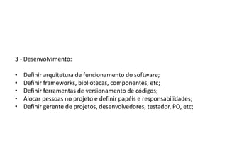 3 - Desenvolvimento:
• Definir arquitetura de funcionamento do software;
• Definir frameworks, bibliotecas, componentes, etc;
• Definir ferramentas de versionamento de códigos;
• Alocar pessoas no projeto e definir papéis e responsabilidades;
• Definir gerente de projetos, desenvolvedores, testador, PO, etc;
 