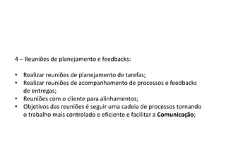 4 – Reuniões de planejamento e feedbacks:
• Realizar reuniões de planejamento de tarefas;
• Realizar reuniões de acompanhamento de processos e feedbacks
de entregas;
• Reuniões com o cliente para alinhamentos;
• Objetivos das reuniões é seguir uma cadeia de processos tornando
o trabalho mais controlado e eficiente e facilitar a Comunicação;
 