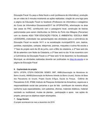 Educação Fiscal: Eu peço a Nota fiscal e você (professora de informática), produção
de um vídeo de 5 minutos mostrando as ações realizadas; criação de uma logo para
a página da Educação Fiscal no facebook (Professora de informática e estagiários
do Curso de Informática Educacional/2017 da UFOPA/STM), arborização na área
das casas do PAC, contribuindo com o paisagismo local, construção de lixeiras
padronizadas para serem distribuídas na Orlinha do Porto dos Milagres (Parcerias)
com os dizeres AQUI TEM EDUCAÇÃO FISCAL E AMBIENTAL/ ESCOLA IRMÃ
LEODGARD, criatividade nas apresentações das atividades para a culminância da
Educação Fiscal na escola 14/11 e na socialização municipal/2019, com, teatros,
paródias, exposições, cartazes, telejornais, poemas, maquetes e outros Na escola a
1º fase do projeto será dia 26 de junho, com a Blitz da cidadania, a 2ª fase será dia
06 de setembro com Noite da Cidadania, a 3ª fase será no dia 14 de novembro com
a Culminância da Educação Fiscal e a 4ª fase será 12 de dezembro na Socialização
Municipal, as atividades realizadas deverão ser publicadas no blog da escola e na
página da Educação Fiscal
6. Capilaridade do projeto
SEFA, UFOPA, ETEPA ENDICOM, SEMED, SMT, AMBU(Associação de Moradores do
Bairro Uruará), AMABU(Associação de Mulheres Artesãs do Bairro Uruará), Núcleo de Base
dos Pescadores do Uruará, Projeto Escola D’Água, Escola do Parque, Colônia de
Pescadores Z-20, IPAM( Instituto de Pesquisa Ambiental da Amazônia), espera-se a
responsabilidade social das parcerias e que de fato contribuam de maneira eficaz
conforme suas especialidades, com palestras, oficinas, materiais didáticos, material
reciclado ou reutilizável, mudas de plantas , participação e apoio nas ações do
projeto, para que os objetivos sejam alcançados.
7. Carga Horária
O projeto acontecerá de maio a dezembro de 2019
 