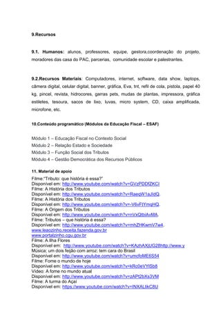 9.Recursos
9.1. Humanos: alunos, professores, equipe, gestora,coordenação do projeto,
moradores das casa do PAC, parcerias, comunidade escolar e palestrantes.
9.2.Recursos Materiais: Computadores, internet, software, data show, laptops,
câmera digital, celular digital, banner, gráfica, Eva, tnt, refil de cola, pistola, papel 40
kg, pincel, revista, hidrocores, garras pets, mudas de plantas, impressora, gráfica
estiletes, tesoura, sacos de lixo, luvas, micro system, CD, caixa amplificada,
microfone, etc.
10.Conteúdo programático (Módulos da Educação Fiscal – ESAF)
Módulo 1 – Educação Fiscal no Contexto Social
Módulo 2 – Relação Estado e Sociedade
Módulo 3 – Função Social dos Tributos
Módulo 4 – Gestão Democrática dos Recursos Públicos
11. Material de apoio
Filme:“Tributo: que história é essa?”
Disponível em: http://www.youtube.com/watch?v=GVzPDDfZKCI
Filme: A História dos Tributos
Disponível em: http://www.youtube.com/watch?v=RaeqW1aJIdQ.
Filme: A História dos Tributos
Disponível em: http://www.youtube.com/watch?v=-V6vFtYmqHQ.
Filme: A Origem dos Tributos
Disponível em: http://www.youtube.com/watch?v=nVxQtbiAvMA.
Filme: Tributos – que história é essa?
Disponível em: http://www.youtube.com/watch?v=mhZHKwmV7w4.
www.leaozinho.receita.fazenda.gov.br
www.portalzinho.cgu.gov.br
Filme: A Ilha Flores
Disponível em: http://www.youtube.com/watch?v=KAzhAXjUG28http://www.y
Música; um dois feijão com arroz: tem cara do Brasil
Disponível em: http://www.youtube.com/watch?v=umcfoME6S54
Filme: Fome o mundo de hoje
Disponível em: http://www.youtube.com/watch?v=kRc0eVYlSb8
Vídeo: A fome no mundo atual
Disponível em: http://www.youtube.com/watch?v=zAPt2bXs3VM
Filme: A turma do Açaí
Disponível em: https://www.youtube.com/watch?v=INXALlikC8U
 