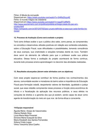 Filme: A fábula da corrupção
Disponível em: https://www.youtube.com/watch?v=5HRs25cjuAE
Filme: O mundo mágico da cidadania
Disponível em:https://www.youtube.com/watch?v=wgqXTu9RkFk
http://www.jesocarneiro.com.br/politica/prefeita-entrega-casas-do-pac-em-
uruara.html
https://oimpacto.com.br/2012/07/02/pac-uruara-definida-a-casa-que-cada-familia-ira-
morar/
12. Processo de Avaliação (Como será avaliado o projeto)
Terá como ênfase avaliar o que o público alvo sabe, como pensa, se compreendeu
os conceitos e desenvolveu atitudes positivas em relação aos conteúdos estudados,
sobre a Educação Fiscal, suas dificuldades e possibilidades, tomando consciência
de seus avanços, sua criatividade e soluções tomadas diante do novo. Também
deve servir de elemento de reflexão para que o professor avalie sua prática
educativa. Dessa forma a avaliação do projeto acontecerá de forma continua,
durante todo processo ensino-aprendizagem no decorrer das atividades realizadas.
13. Resultados alcançados (devem estar alinhados com os objetivos)
Com esse projeto espera-se contribuir de forma positiva nos conhecimentos dos
alunos, comunidade escolar e moradores do bairro sobre a importância da Educação
Fiscal para formação cidadã, despertando valores de liberdade, igualdade e justiça
social, que esse cidadão compreenda nesse processo a função sócio-econômica do
tributo e a fiscalização da aplicação dos recursos públicos, e seus efeitos na
conquista de direitos e a garantia dos que já existem, sendo capaz de atuar como
agente de transformação do meio em que vive de forma eficaz e consciente.
14-Equipe responsável
Águida Maria Araújo de Vasconcelos
Clarice Rebelo Silva
Lúcia Maria Maia Pimentel
Doriane Maria Ezaquiel da Silva
Maria Elizabeth dos Santos Fernandes
Sirlene Cristo Lopes
Vilma Terezinha Silva Coelho
 