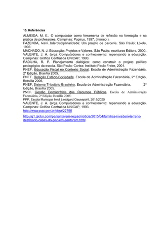 15. Referências
ALMEIDA, M. E., O computador como ferramenta de reflexão na formação e na
prática de professores. Campinas: Papirus, 1997. (mimeo.).
FAZENDA, Ivani. Interdisciplinaridade: Um projeto de parceria. São Paulo: Loiola,
1993
MACHADO, N. J. Educação: Projetos e Valores. São Paulo: escrituras Editora, 2000.
VALENTE, J. A. (org). Computadores e conhecimento: repensando a educação.
Campinas: Gráfica Central da UNICAP, 1993.
PADILHA, R. P. Planejamento dialógico: como construir o projeto político
pedagógico da escola. São Paulo: Cortez; Instituto Paulo Freire, 2001.
PNEF. Educação Fiscal no Contexto Social. Escola de Administração Fazendária,
2ª Edição, Brasília 2005.
PNEF. Relação Estado-Sociedade. Escola de Administração Fazendária, 2ª Edição,
Brasília 2005.
PNEF. Sistema Tributário Brasileiro. Escola de Administração Fazendária, 2ª
Edição, Brasília 2005.
PNEF. Gestão Democrática dos Recursos Públicos. Escola de Administração
Fazendária, 2ª Edição, Brasília 2005.
PPP. Escola Municipal Irmã Leodgard Gausepohl, 2018/2020
VALENTE, J. A. (org). Computadores e conhecimento: repensando a educação.
Campinas: Gráfica Central da UNICAP, 1993.
http://www.pac.gov.br/obra/22795
http://g1.globo.com/pa/santarem-regiao/noticia/2015/04/familias-invadem-terreno-
destinado-casas-do-pac-em-santarem.html
 