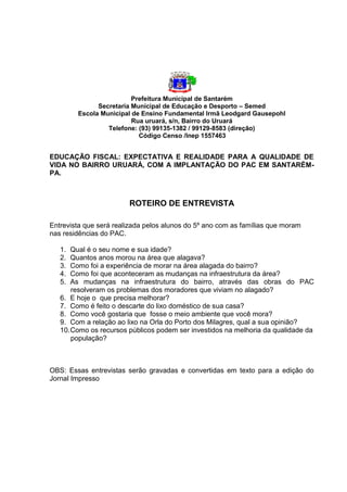 Prefeitura Municipal de Santarém
Secretaria Municipal de Educação e Desporto – Semed
Escola Municipal de Ensino Fundamental Irmã Leodgard Gausepohl
Rua uruará, s/n, Bairro do Uruará
Telefone: (93) 99135-1382 / 99129-8583 (direção)
Código Censo /Inep 1557463
EDUCAÇÃO FISCAL: EXPECTATIVA E REALIDADE PARA A QUALIDADE DE
VIDA NO BAIRRO URUARÁ, COM A IMPLANTAÇÃO DO PAC EM SANTARÉM-
PA.
ROTEIRO DE ENTREVISTA
Entrevista que será realizada pelos alunos do 5º ano com as famílias que moram
nas residências do PAC.
1. Qual é o seu nome e sua idade?
2. Quantos anos morou na área que alagava?
3. Como foi a experiência de morar na área alagada do bairro?
4. Como foi que aconteceram as mudanças na infraestrutura da área?
5. As mudanças na infraestrutura do bairro, através das obras do PAC
resolveram os problemas dos moradores que viviam no alagado?
6. E hoje o que precisa melhorar?
7. Como é feito o descarte do lixo doméstico de sua casa?
8. Como você gostaria que fosse o meio ambiente que você mora?
9. Com a relação ao lixo na Orla do Porto dos Milagres, qual a sua opinião?
10.Como os recursos públicos podem ser investidos na melhoria da qualidade da
população?
OBS: Essas entrevistas serão gravadas e convertidas em texto para a edição do
Jornal Impresso
 