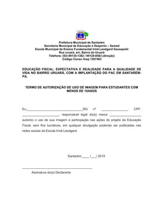 Prefeitura Municipal de Santarém
Secretaria Municipal de Educação e Desporto – Semed
Escola Municipal de Ensino Fundamental Irmã Leodgard Gausepohl
Rua uruará, s/n, Bairro do Uruará
Telefone: (93) 99135-1382 / 99129-8583 (direção)
Código Censo /Inep 1557463
EDUCAÇÃO FISCAL: EXPECTATIVA E REALIDADE PARA A QUALIDADE DE
VIDA NO BAIRRO URUARÁ, COM A IMPLANTAÇÃO DO PAC EM SANTARÉM-
PA.
TERMO DE AUTORIZAÇÃO DE USO DE IMAGEM PARA ESTUDANTES COM
MENOS DE 18ANOS
Eu,________________________________RG nº _______________, CPF:
_____________________, responsável legal do(a) menor __________________
autorizo o uso de sua imagem e participação nas ações do projeto da Educação
Fiscal, sem fins lucrativos, em qualquer divulgação podendo ser publicadas nas
redes sociais da Escola Irmã Leodgard.
Santarém,____ /___/ 2019
________________________________________
Assinatura do(a) Declarante
 