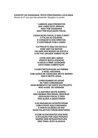 COUNTRY DA CIDADANIA( TEXTO PROFESSORA LÚCIA MAIA
Alunos do 5º ano que irão apresentar: Douglas e Luandra
1-AMIGOS AQUI PRESENTES
QUE LINDO ESTE ARRAIAL
AQUI TEM CIDADANIA
AQUI TEM EDUCAÇÃO FISCAL
2-EDUCAÇÃO FISCAL,O QUE É ISSO?
É FALAR AO CIDADÃO
É CONQUISTA DOS DIREITOS
E CONTRIBUIR COM A UNIÃO
3-O PROJETO AQUI NA ESCOLA
ESSE ANO VAI INOVAR
VAI SAIR DOS MUROS DA ESCOLA
E DO PAC URUARÁ VAMOS FALAR
4-POR ISSO MEU AMIGO
PRESTE MUITA ATENÇÃO
A ESCOLA IRMÃ LEODGARD
ESTÁ NUMA COMPETIÇÃO
5-COM PARTICIPAÇÃO AO PRÊMIO
A NIVEL NACIONAL
COM AÇÕES DE CIDADANIA NESTE BAIRRO
ISSO É MUITO LEGAL
6-PRECISAMOS DO APOIO
DE TODA COMUNIDADE
ESSE MOMENTO FAZ PARTE DO PROJETO
NOS AJUDE DE VERDADE
7-A HISTÓRIA DESTE BAIRRO
NÓS IREMOS PRO BRASIL MOSTRAR
EDUCAÇÃO FISCAL É ISSO
NOS AJUDA A QUESTIONAR
8-AS MUDANÇAS ACONTECERAM
COM O POVO AQUI CHEGANDO
E PERTO DA BEIRA DO RIO
SUAS PALAFITAS FORAM MONTANDO
9-COM AS ENCHENTES DOS RIOS
A SITUAÇÃO POR AQUI PIORAVA
BAIRRO SEM INFRAESTRUTURA
NÃO TINHA JEITO ALAGAVA
 