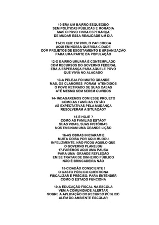 10-ERA UM BAIRRO ESQUECIDO
SEM POLÍTICAS PÚBLICAS E MORADIA
MAS O POVO TINHA ESPERANÇA
DE MUDAR ESSA REALIDADE UM DIA
11-EIS QUE EM 2008, O PAC CHEGA
AQUI EM NOSSA QUERIDA CIDADE
COM PROJETOS DE ESGOTAMENTO E URBANIZAÇÃO
PARA UMA PARTE DA POPULAÇÃO
12-O BAIRRO URUARÁ É CONTEMPLADO
COM RECURSOS DO GOVERNO FEDERAL
ERA A ESPERANÇA PARA AQUELE POVO
QUE VIVIA NO ALAGADO
13-A PELEJA FOI MUITO GRANDE
MAS, OS CLAMORES FORAM ATENDIDOS
O POVO RETIRADO DE SUAS CASAS
ATÉ MESMO SEM SEREM OUVIDOS
14- INDAGAREMOS COM ESSE PROJETO
COMO AS FAMÍLIAS ESTÃO
AS EXPECTATIVAS PELA MUDANÇA
RESOLVERAM A SITUAÇÃO?
15-E HOJE ?
COMO AS FAMÍLIAS ESTÃO?
SUAS VIDAS, SUAS HISTÓRIAS
NOS ENSINAM UMA GRANDE LIÇÃO
16-AS OBRAS INICIARAM E
MUITA COISA POR AQUI MUDOU
INFELIZMENTE, NÃO FICOU AQUILO QUE
O GOVERNO PLANEJOU
17-FAREMOS AQUI UMA PAUSA
PARA UMA GRANDE REFLEXÃO
EM SE TRATAR DE DINHEIRO PÚBLICO
NÃO É BRINCADEIRA NÃO
18-CIDADÃO CONSCIENTE !
O GASTO PÚBLICO QUESTIONA
FISCALIZAR É PRECISO, PARA ENTENDER
COMO O ESTADO FUNCIONA
19-A EDUCAÇÃO FISCAL NA ESCOLA
VEM A COMUNIDADE ALERTAR
SOBRE A APLICAÇÃO DO RECURSO PÚBLICO
ALÉM DO AMBIENTE ESCOLAR
 