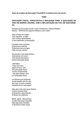 Ação do projeto da Educação Fiscal/2019 na festa junina da escola
TEMA
EDUCAÇÃO FISCAL: EXPECTATIVA E REALIDADE PARA A QUALIDADE DE
VIDA NO BAIRRO URUARÁ, COM A IMPLANTAÇÃO DO PAC EM SANTARÉM-
PA
Paródia da Educação Fiscal ( Letra: Professora: Clarice Rebelo)
Música : Olhinhos de fogueira (Mastruz com Leite)
Hoje a festa tem balão
Tem fogueira e rojão
Tem criança aprendendo
O que aprendeu na educação
Fiscalize suas compras
Peça já sua notinha
Peça para seus amigos
Fale pra sua vizinha
Na escola o que aprendemos
Colocamos no mural
Tem jornal informativo
Sobre educação fiscal
REFRÃO
Peça sua nota
Agora é hora, vem
Pra educação fiscal
Tenha compromisso
não seja omisso, vem
pra educação fiscal.
os tributos que pagamos
já não podem ser em vão
tem que vir para a saúde
infraestrutura e educação.
Não abra mão dos seus direitos
Venha conosco ficar
Ensinando e aprendendo
O Brasil vai melhorar.
Muita gente desconhece
O valor dos seus impostos
Não seja bobo fiscalize
O dinheiro é todo nosso.
 