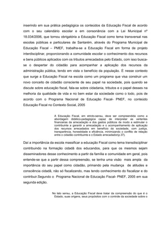 inserindo em sua prática pedagógica os conteúdos da Educação Fiscal de acordo
com o seu calendário escolar e em consonância com a Lei Municipal nº
18.034/2006, que tornou obrigatória a Educação Fiscal como tema transversal nas
escolas públicas e particulares de Santarém, através do Programa Municipal de
Educação Fiscal – PMEF, trabalha-se a Educação Fiscal em forma de projeto
interdisciplinar, proporcionando a comunidade escolar o conhecimento dos recursos
e bens públicos aplicados com os tributos arrecadados pelo Estado, com isso busca-
se o despertar do cidadão para acompanhar a aplicação dos recursos da
administração pública, tendo em vista o benefício da população. É nesse contexto
que surge a Educação Fiscal na escola como um programa que visa construir um
novo conceito de cidadão consciente de seu papel na sociedade, pois quando se
discute sobre educação fiscal, fala-se sobre cidadania, tributos e o papel desses na
melhoria da qualidade de vida e no bem estar da sociedade como o todo, pois de
acordo com o Programa Nacional de Educação Fiscal- PNEF, no conteúdo
Educação Fiscal no Contexto Social, 2005
A Educação Fiscal, em stricto-sensu, deve ser compreendida como a
abordagem didático-pedagógica capaz de interpretar as vertentes
financeiras da arrecadação e dos gastos públicos de modo a estimular o
contribuinte a garantir a arrecadação e o acompanhamento de aplicação
dos recursos arrecadados em benefício da sociedade, com justiça,
transparência, honestidade e eficiência, minimizando o conflito de relação
entre o cidadão contribuinte e o Estado arrecadador(p.37).
Daí a importância da escola massificar a educação Fiscal como tema transdisciplinar
contribuindo na formação cidadã dos educandos, para que os mesmos sejam
disseminadores desse conhecimento a partir da família e comunidade em geral, pois
entende-se que a partir dessa compreensão, se tenha uma visão mais ampla da
importância do seu papel como cidadão, primando pela mudança de atitudes e
consciência cidadã, não só fiscalizando, mas tendo conhecimento do fiscalizar e do
contribuir.Segundo o Programa Nacional de Educação Fiscal- PNEF, 2005 em sua
segunda edição.
No lato sensu, a Educação Fiscal deve tratar da compreensão do que é o
Estado, suas origens, seus propósitos com o controle da sociedade sobre o
 