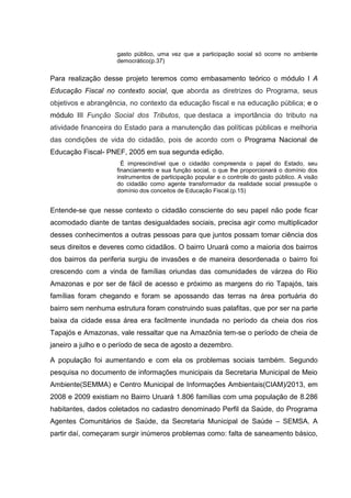 gasto público, uma vez que a participação social só ocorre no ambiente
democrático(p.37)
Para realização desse projeto teremos como embasamento teórico o módulo I A
Educação Fiscal no contexto social, que aborda as diretrizes do Programa, seus
objetivos e abrangência, no contexto da educação fiscal e na educação pública; e o
módulo III Função Social dos Tributos, que destaca a importância do tributo na
atividade financeira do Estado para a manutenção das políticas públicas e melhoria
das condições de vida do cidadão, pois de acordo com o Programa Nacional de
Educação Fiscal- PNEF, 2005 em sua segunda edição.
É imprescindível que o cidadão compreenda o papel do Estado, seu
financiamento e sua função social, o que lhe proporcionará o domínio dos
instrumentos de participação popular e o controle do gasto público. A visão
do cidadão como agente transformador da realidade social pressupõe o
domínio dos conceitos de Educação Fiscal.(p.15)
Entende-se que nesse contexto o cidadão consciente do seu papel não pode ficar
acomodado diante de tantas desigualdades sociais, precisa agir como multiplicador
desses conhecimentos a outras pessoas para que juntos possam tomar ciência dos
seus direitos e deveres como cidadãos. O bairro Uruará como a maioria dos bairros
dos bairros da periferia surgiu de invasões e de maneira desordenada o bairro foi
crescendo com a vinda de famílias oriundas das comunidades de várzea do Rio
Amazonas e por ser de fácil de acesso e próximo as margens do rio Tapajós, tais
famílias foram chegando e foram se apossando das terras na área portuária do
bairro sem nenhuma estrutura foram construindo suas palafitas, que por ser na parte
baixa da cidade essa área era facilmente inundada no período da cheia dos rios
Tapajós e Amazonas, vale ressaltar que na Amazônia tem-se o período de cheia de
janeiro a julho e o período de seca de agosto a dezembro.
A população foi aumentando e com ela os problemas sociais também. Segundo
pesquisa no documento de informações municipais da Secretaria Municipal de Meio
Ambiente(SEMMA) e Centro Municipal de Informações Ambientais(CIAM)/2013, em
2008 e 2009 existiam no Bairro Uruará 1.806 famílias com uma população de 8.286
habitantes, dados coletados no cadastro denominado Perfil da Saúde, do Programa
Agentes Comunitários de Saúde, da Secretaria Municipal de Saúde – SEMSA. A
partir daí, começaram surgir inúmeros problemas como: falta de saneamento básico,
 